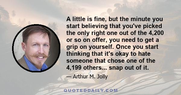 A little is fine, but the minute you start believing that you've picked the only right one out of the 4,200 or so on offer, you need to get a grip on yourself. Once you start thinking that it's okay to hate someone that 