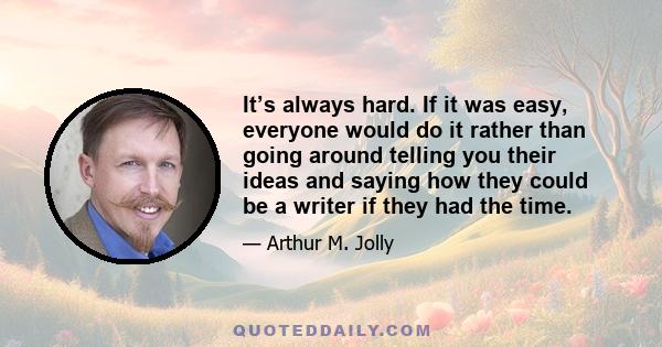 It’s always hard. If it was easy, everyone would do it rather than going around telling you their ideas and saying how they could be a writer if they had the time.