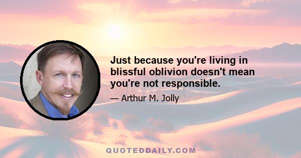 Just because you're living in blissful oblivion doesn't mean you're not responsible.