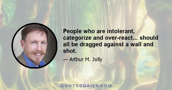 People who are intolerant, categorize and over-react... should all be dragged against a wall and shot.