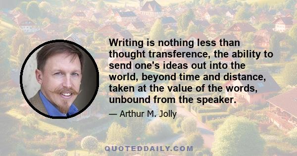 Writing is nothing less than thought transference, the ability to send one's ideas out into the world, beyond time and distance, taken at the value of the words, unbound from the speaker.