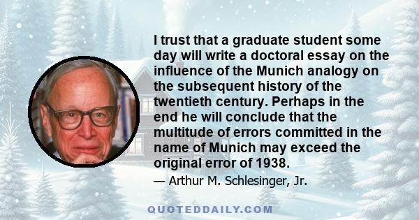 I trust that a graduate student some day will write a doctoral essay on the influence of the Munich analogy on the subsequent history of the twentieth century. Perhaps in the end he will conclude that the multitude of