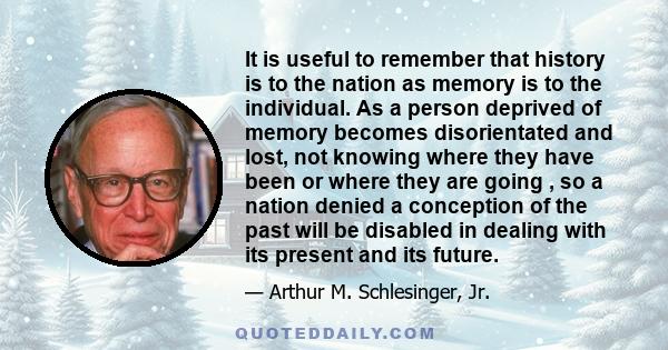 It is useful to remember that history is to the nation as memory is to the individual. As a person deprived of memory becomes disorientated and lost, not knowing where they have been or where they are going , so a