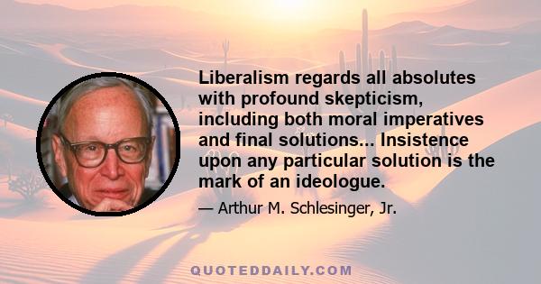 Liberalism regards all absolutes with profound skepticism, including both moral imperatives and final solutions... Insistence upon any particular solution is the mark of an ideologue.