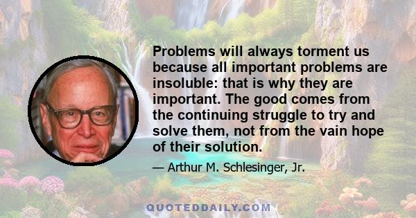 Problems will always torment us because all important problems are insoluble: that is why they are important. The good comes from the continuing struggle to try and solve them, not from the vain hope of their solution.