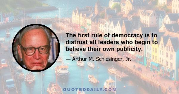 The first rule of democracy is to distrust all leaders who begin to believe their own publicity.