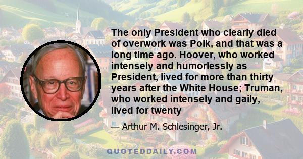 The only President who clearly died of overwork was Polk, and that was a long time ago. Hoover, who worked intensely and humorlessly as President, lived for more than thirty years after the White House; Truman, who