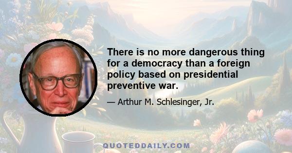 There is no more dangerous thing for a democracy than a foreign policy based on presidential preventive war.