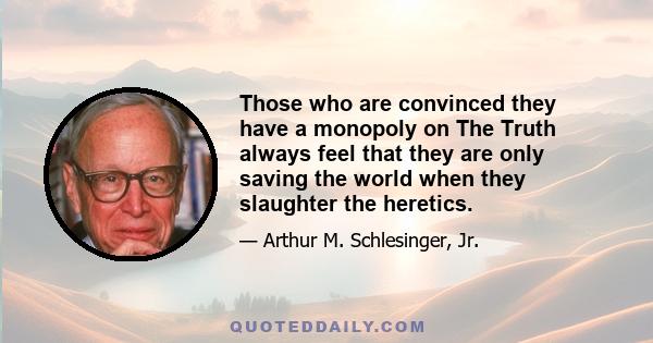 Those who are convinced they have a monopoly on The Truth always feel that they are only saving the world when they slaughter the heretics.