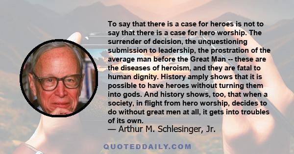 To say that there is a case for heroes is not to say that there is a case for hero worship. The surrender of decision, the unquestioning submission to leadership, the prostration of the average man before the Great Man