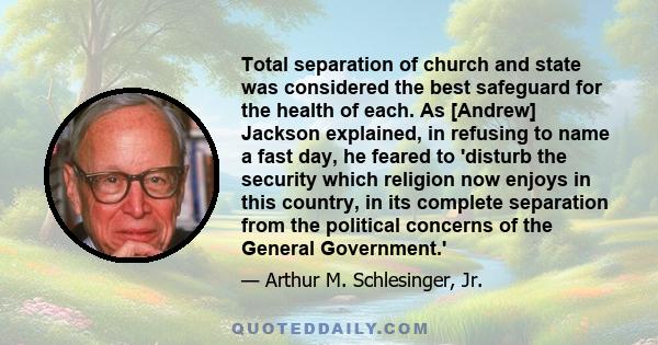 Total separation of church and state was considered the best safeguard for the health of each. As [Andrew] Jackson explained, in refusing to name a fast day, he feared to 'disturb the security which religion now enjoys