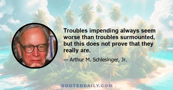 Troubles impending always seem worse than troubles surmounted, but this does not prove that they really are.