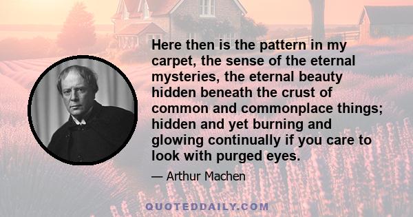 Here then is the pattern in my carpet, the sense of the eternal mysteries, the eternal beauty hidden beneath the crust of common and commonplace things; hidden and yet burning and glowing continually if you care to look 