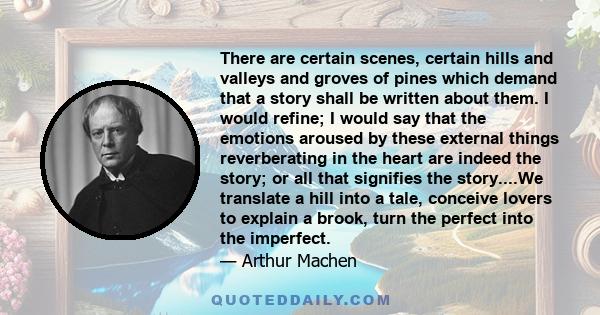 There are certain scenes, certain hills and valleys and groves of pines which demand that a story shall be written about them. I would refine; I would say that the emotions aroused by these external things reverberating 