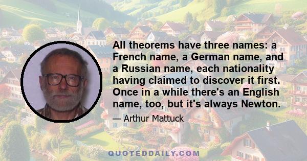 All theorems have three names: a French name, a German name, and a Russian name, each nationality having claimed to discover it first. Once in a while there's an English name, too, but it's always Newton.