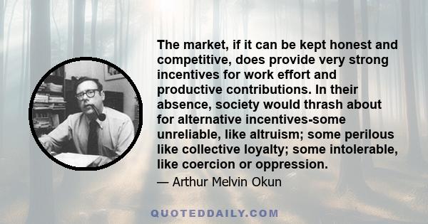 The market, if it can be kept honest and competitive, does provide very strong incentives for work effort and productive contributions. In their absence, society would thrash about for alternative incentives-some