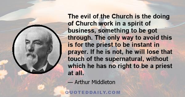 The evil of the Church is the doing of Church work in a spirit of business, something to be got through. The only way to avoid this is for the priest to be instant in prayer. If he is not, he will lose that touch of the 