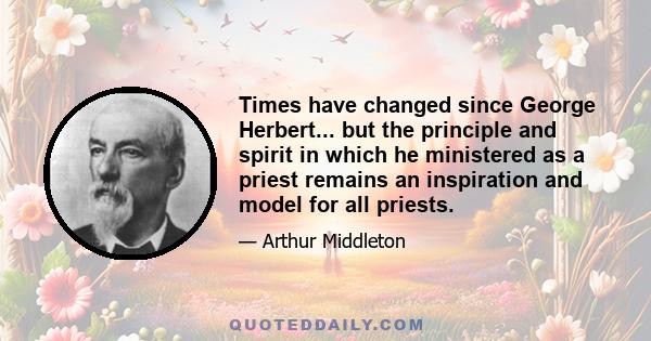 Times have changed since George Herbert... but the principle and spirit in which he ministered as a priest remains an inspiration and model for all priests.