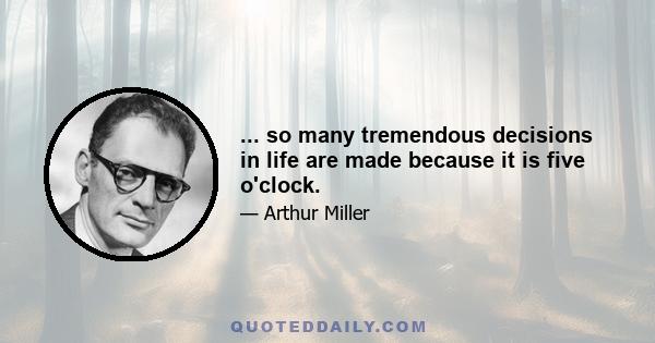 ... so many tremendous decisions in life are made because it is five o'clock.
