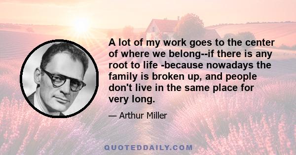 A lot of my work goes to the center of where we belong--if there is any root to life -because nowadays the family is broken up, and people don't live in the same place for very long.