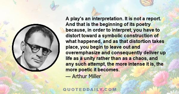 A play's an interpretation. It is not a report. And that is the beginning of its poetry because, in order to interpret, you have to distort toward a symbolic construction of what happened, and as that distortion takes