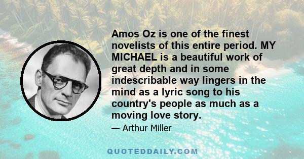 Amos Oz is one of the finest novelists of this entire period. MY MICHAEL is a beautiful work of great depth and in some indescribable way lingers in the mind as a lyric song to his country's people as much as a moving