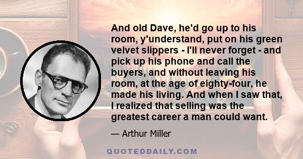 And old Dave, he'd go up to his room, y'understand, put on his green velvet slippers - I'll never forget - and pick up his phone and call the buyers, and without leaving his room, at the age of eighty-four, he made his