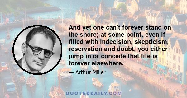 And yet one can't forever stand on the shore; at some point, even if filled with indecision, skepticism, reservation and doubt, you either jump in or concede that life is forever elsewhere.