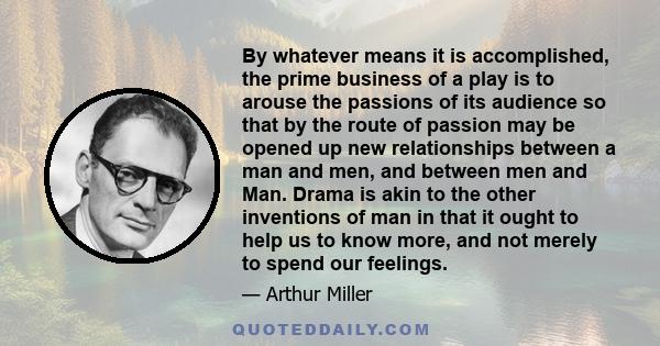 By whatever means it is accomplished, the prime business of a play is to arouse the passions of its audience so that by the route of passion may be opened up new relationships between a man and men, and between men and