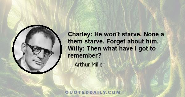 Charley: He won't starve. None a them starve. Forget about him. Willy: Then what have I got to remember?