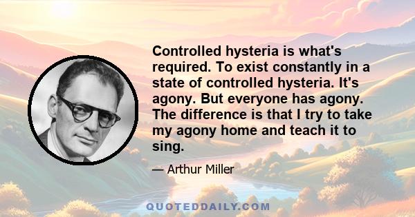 Controlled hysteria is what's required. To exist constantly in a state of controlled hysteria. It's agony. But everyone has agony. The difference is that I try to take my agony home and teach it to sing.