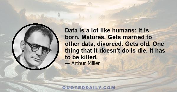 Data is a lot like humans: It is born. Matures. Gets married to other data, divorced. Gets old. One thing that it doesn't do is die. It has to be killed.