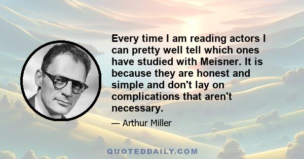 Every time I am reading actors I can pretty well tell which ones have studied with Meisner. It is because they are honest and simple and don't lay on complications that aren't necessary.