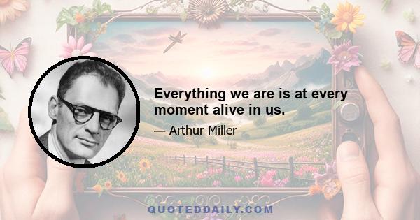 Everything we are is at every moment alive in us.