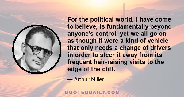 For the political world, I have come to believe, is fundamentally beyond anyone's control, yet we all go on as though it were a kind of vehicle that only needs a change of drivers in order to steer it away from its