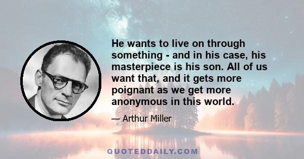 He wants to live on through something - and in his case, his masterpiece is his son. All of us want that, and it gets more poignant as we get more anonymous in this world.