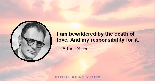 I am bewildered by the death of love. And my responsibility for it.