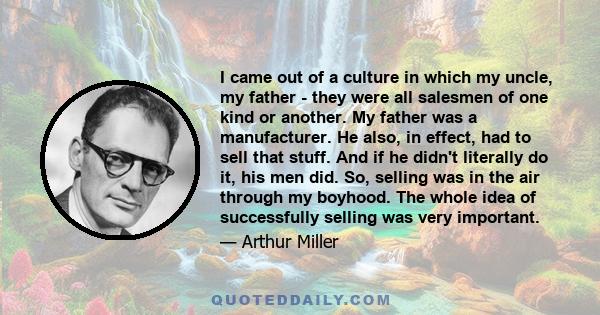 I came out of a culture in which my uncle, my father - they were all salesmen of one kind or another. My father was a manufacturer. He also, in effect, had to sell that stuff. And if he didn't literally do it, his men