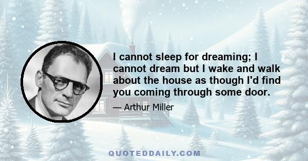 I cannot sleep for dreaming; I cannot dream but I wake and walk about the house as though I'd find you coming through some door.