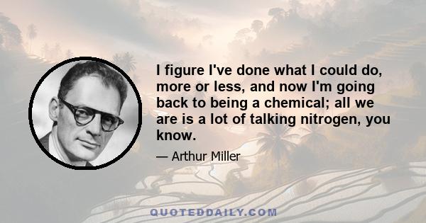 I figure I've done what I could do, more or less, and now I'm going back to being a chemical; all we are is a lot of talking nitrogen, you know.