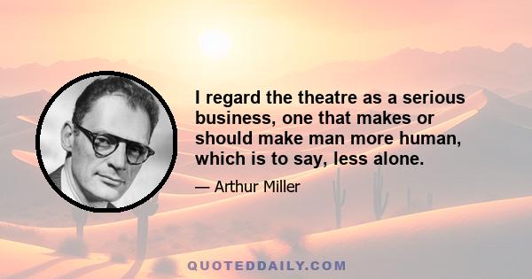 I regard the theatre as a serious business, one that makes or should make man more human, which is to say, less alone.