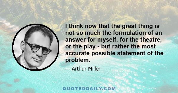 I think now that the great thing is not so much the formulation of an answer for myself, for the theatre, or the play - but rather the most accurate possible statement of the problem.