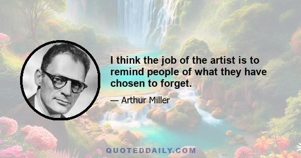 I think the job of the artist is to remind people of what they have chosen to forget.