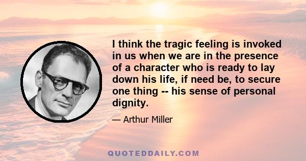 I think the tragic feeling is invoked in us when we are in the presence of a character who is ready to lay down his life, if need be, to secure one thing -- his sense of personal dignity.