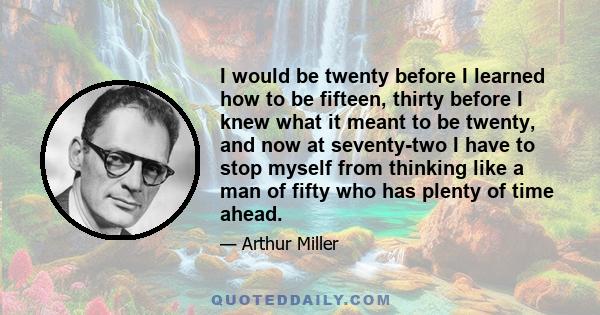 I would be twenty before I learned how to be fifteen, thirty before I knew what it meant to be twenty, and now at seventy-two I have to stop myself from thinking like a man of fifty who has plenty of time ahead.