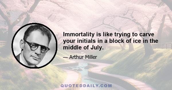 Immortality is like trying to carve your initials in a block of ice in the middle of July.