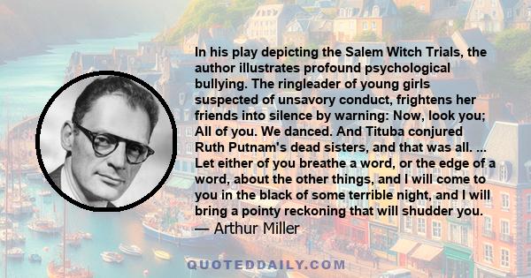 In his play depicting the Salem Witch Trials, the author illustrates profound psychological bullying. The ringleader of young girls suspected of unsavory conduct, frightens her friends into silence by warning: Now, look 