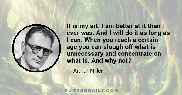 It is my art. I am better at it than I ever was. And I will do it as long as I can. When you reach a certain age you can slough off what is unnecessary and concentrate on what is. And why not?