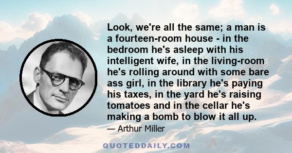 Look, we're all the same; a man is a fourteen-room house - in the bedroom he's asleep with his intelligent wife, in the living-room he's rolling around with some bare ass girl, in the library he's paying his taxes, in