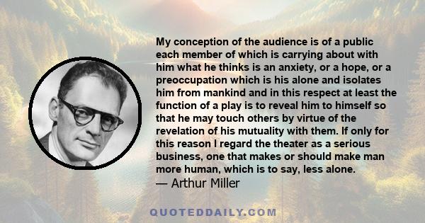 My conception of the audience is of a public each member of which is carrying about with him what he thinks is an anxiety, or a hope, or a preoccupation which is his alone and isolates him from mankind and in this